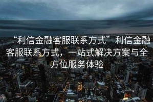 “利信金融客服聯(lián)系方式”利信金融客服聯(lián)系方式，一站式解決方案與全方位服務體驗