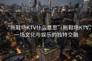 “拖鞋場KTV什么意思”拖鞋場KTV，一場文化與娛樂的獨(dú)特交融