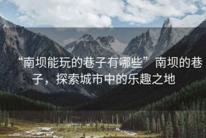 “南壩能玩的巷子有哪些”南壩的巷子，探索城市中的樂(lè)趣之地