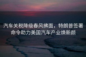 汽車關(guān)稅降級春風(fēng)拂面，特朗普簽署命令助力美國汽車產(chǎn)業(yè)煥新顏