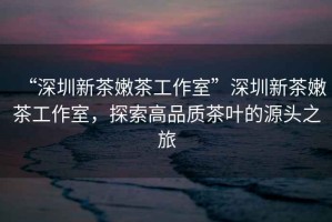 “深圳新茶嫩茶工作室”深圳新茶嫩茶工作室，探索高品質(zhì)茶葉的源頭之旅