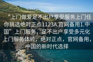 “上門做愛足不出戶享受服務上門任你挑選絕對正點1123A.官網備用1.中國”上門服務，足不出戶享受多元化上門服務體驗，絕對正點，官網備用，中國的新時代選擇