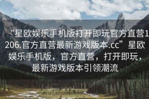 “星歐娛樂手機(jī)版打開即玩官方直營1206.官方直營最新游戲版本.cc”星歐娛樂手機(jī)版，官方直營，打開即玩，最新游戲版本引領(lǐng)潮流