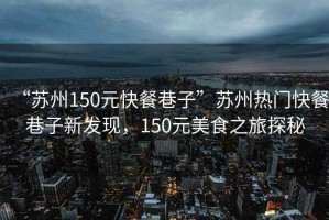 “蘇州150元快餐巷子”蘇州熱門快餐巷子新發(fā)現(xiàn)，150元美食之旅探秘