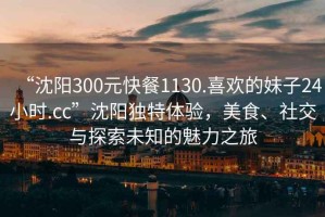“沈陽300元快餐1130.喜歡的妹子24小時.cc”沈陽獨特體驗，美食、社交與探索未知的魅力之旅