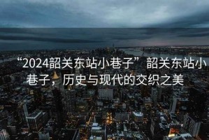 “2024韶關(guān)東站小巷子”韶關(guān)東站小巷子，歷史與現(xiàn)代的交織之美