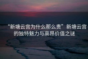 “新塘云宮為什么那么貴”新塘云宮的獨(dú)特魅力與高昂價(jià)值之謎