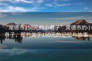 “常德市150元的小巷子”常德市的小巷子，那些關(guān)于150元的記憶與故事