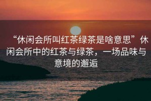 “休閑會所叫紅茶綠茶是啥意思”休閑會所中的紅茶與綠茶，一場品味與意境的邂逅