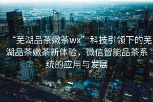 “蕪湖品茶嫩茶wx”科技引領(lǐng)下的蕪湖品茶嫩茶新體驗(yàn)，微信智能品茶系統(tǒng)的應(yīng)用與發(fā)展