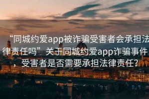 “同城約愛app被詐騙受害者會承擔法律責任嗎”關(guān)于同城約愛app詐騙事件，受害者是否需要承擔法律責任？