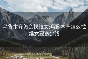 烏魯木齊怎么找維女:烏魯木齊怎么找維女要多少錢(qián)
