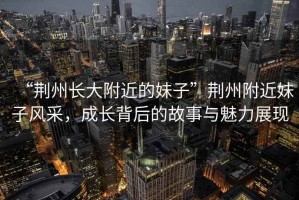 “荊州長(zhǎng)大附近的妹子”荊州附近妹子風(fēng)采，成長(zhǎng)背后的故事與魅力展現(xiàn)