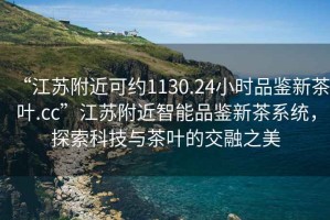 “江蘇附近可約1130.24小時品鑒新茶葉.cc”江蘇附近智能品鑒新茶系統(tǒng)，探索科技與茶葉的交融之美