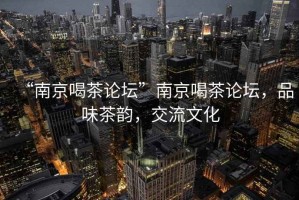 “南京喝茶論壇”南京喝茶論壇，品味茶韻，交流文化