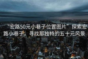 “宏路50元小巷子位置圖片”探索宏路小巷子，尋找那獨(dú)特的五十元風(fēng)景