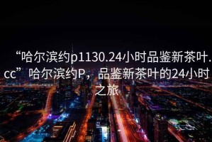“哈爾濱約p1130.24小時品鑒新茶葉.cc”哈爾濱約P，品鑒新茶葉的24小時之旅