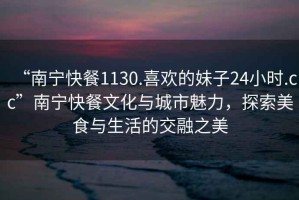 “南寧快餐1130.喜歡的妹子24小時(shí).cc”南寧快餐文化與城市魅力，探索美食與生活的交融之美