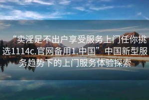 “賣淫足不出戶享受服務(wù)上門任你挑選1114c.官網(wǎng)備用1.中國”中國新型服務(wù)趨勢下的上門服務(wù)體驗探索