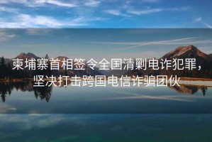 柬埔寨首相簽令全國清剿電詐犯罪，堅決打擊跨國電信詐騙團伙