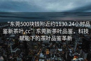 “東莞500塊錢附近約1130.24小時品鑒新茶葉.cc”東莞新茶葉品鑒，科技賦能下的茶葉品鑒革新