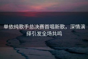 單依純歌手總決賽首唱新歌，深情演繹引發(fā)全場(chǎng)共鳴