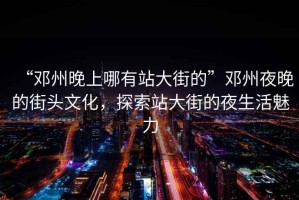 “鄧州晚上哪有站大街的”鄧州夜晚的街頭文化，探索站大街的夜生活魅力