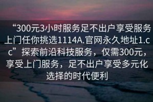 “300元3小時(shí)服務(wù)足不出戶享受服務(wù)上門任你挑選1114A.官網(wǎng)永久地址1.cc”探索前沿科技服務(wù)，僅需300元，享受上門服務(wù)，足不出戶享受多元化選擇的時(shí)代便利