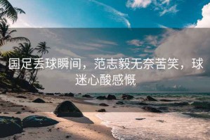 國足丟球瞬間，范志毅無奈苦笑，球迷心酸感慨