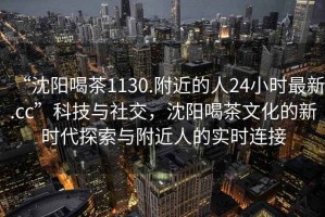 “沈陽喝茶1130.附近的人24小時(shí)最新.cc”科技與社交，沈陽喝茶文化的新時(shí)代探索與附近人的實(shí)時(shí)連接