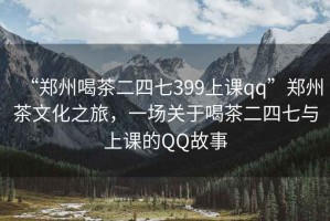 “鄭州喝茶二四七399上課qq”鄭州茶文化之旅，一場關(guān)于喝茶二四七與上課的QQ故事