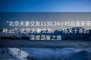 “北京夫妻交友1130.24小時(shí)品鑒新茶葉.cc”北京夫妻交友，一場關(guān)于茶的深度品鑒之旅