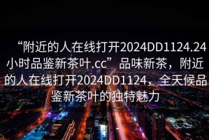 “附近的人在線打開2024DD1124.24小時品鑒新茶葉.cc”品味新茶，附近的人在線打開2024DD1124，全天候品鑒新茶葉的獨特魅力