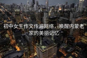 初中女生作文傳遍網絡，喚醒內蒙老家的美麗記憶