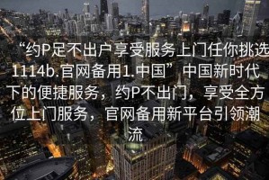 “約P足不出戶享受服務(wù)上門任你挑選1114b.官網(wǎng)備用1.中國”中國新時代下的便捷服務(wù)，約P不出門，享受全方位上門服務(wù)，官網(wǎng)備用新平臺引領(lǐng)潮流