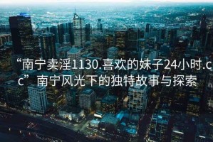 “南寧賣淫1130.喜歡的妹子24小時(shí).cc”南寧風(fēng)光下的獨(dú)特故事與探索
