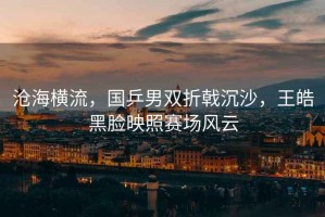 滄海橫流，國(guó)乒男雙折戟沉沙，王皓黑臉映照賽場(chǎng)風(fēng)云