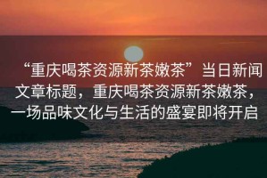 “重慶喝茶資源新茶嫩茶”當(dāng)日新聞文章標題，重慶喝茶資源新茶嫩茶，一場品味文化與生活的盛宴即將開啟