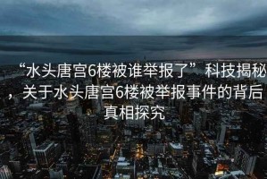 “水頭唐宮6樓被誰舉報了”科技揭秘，關于水頭唐宮6樓被舉報事件的背后真相探究