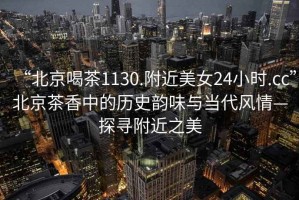 “北京喝茶1130.附近美女24小時.cc”北京茶香中的歷史韻味與當(dāng)代風(fēng)情—探尋附近之美