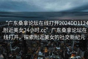“廣東桑拿論壇在線打開2024DD1124.附近美女24小時.cc”廣東桑拿論壇在線打開，探索附近美女的社交新紀(jì)元