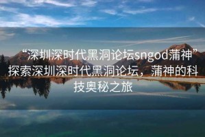 “深圳深時(shí)代黑洞論壇sngod蒲神”探索深圳深時(shí)代黑洞論壇，蒲神的科技奧秘之旅