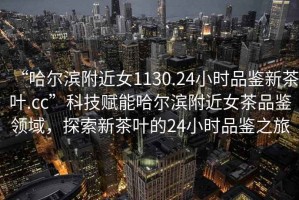 “哈爾濱附近女1130.24小時品鑒新茶葉.cc”科技賦能哈爾濱附近女茶品鑒領域，探索新茶葉的24小時品鑒之旅