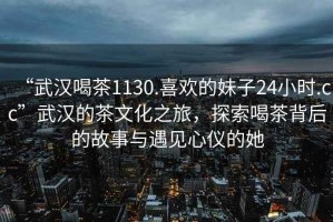 “武漢喝茶1130.喜歡的妹子24小時.cc”武漢的茶文化之旅，探索喝茶背后的故事與遇見心儀的她