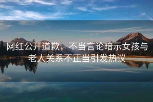 網(wǎng)紅公開道歉，不當(dāng)言論暗示女孩與老人關(guān)系不正當(dāng)引發(fā)熱議