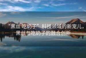 “黑絲 吃奶子”科技領域的新寵兒，黑絲與吃奶子的融合創(chuàng)新