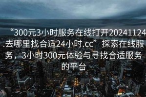 “300元3小時(shí)服務(wù)在線打開20241124.去哪里找合適24小時(shí).cc”探索在線服務(wù)，3小時(shí)300元體驗(yàn)與尋找合適服務(wù)的平臺(tái)