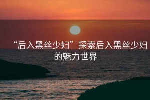 “后入黑絲少婦”探索后入黑絲少婦的魅力世界