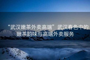 “武漢嫩茶外賣高端”武漢春色中的嫩茶韻味與高端外賣服務
