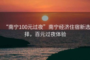 “南寧100元過夜”南寧經(jīng)濟住宿新選擇，百元過夜體驗